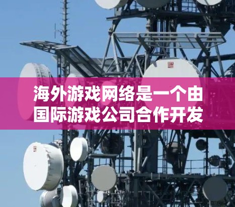 海外游戏网络是一个由国际游戏公司合作开发、全球范围内的平台，旨在提供全球玩家的沉浸式游戏体验。以下是对该概念的详细分析