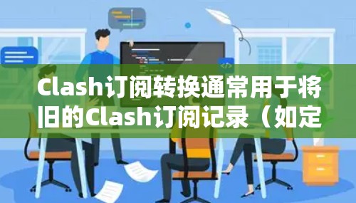 Clash订阅转换通常用于将旧的Clash订阅记录（如定期订阅、单次订阅或会员级别）转换为新的订阅记录。以下是具体步骤和注意事项
