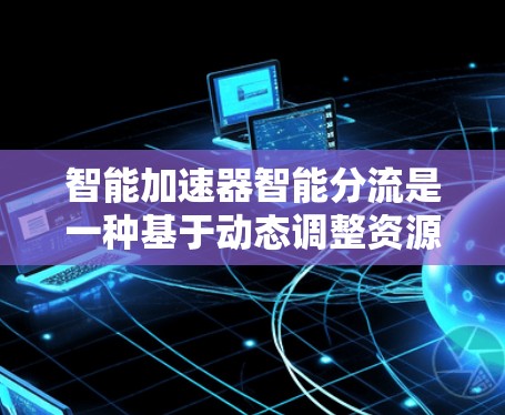 智能加速器智能分流是一种基于动态调整资源分配的技术，旨在优化应用性能和资源利用率。以下是其详细解释