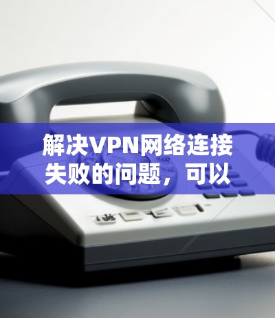解决VPN网络连接失败的问题，可以从以下几个方面入手